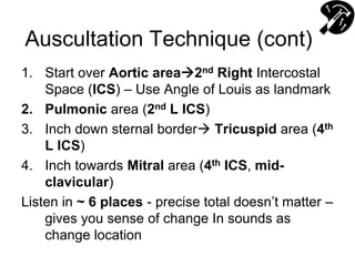 Auscultation Technique (cont)
1. Start over Aortic area2nd Right Intercostal
Space (ICS) – Use Angle of Louis as landmark
2. Pulmonic area (2nd L ICS)
3. Inch down sternal border Tricuspid area (4th
L ICS)
4. Inch towards Mitral area (4th ICS, mid-
clavicular)
Listen in ~ 6 places - precise total doesn’t matter –
gives you sense of change In sounds as
change location
 