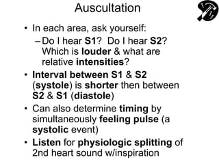 Auscultation
• In each area, ask yourself:
–Do I hear S1? Do I hear S2?
Which is louder & what are
relative intensities?
• Interval between S1 & S2
(systole) is shorter then between
S2 & S1 (diastole)
• Can also determine timing by
simultaneously feeling pulse (a
systolic event)
• Listen for physiologic splitting of
2nd heart sound w/inspiration
 