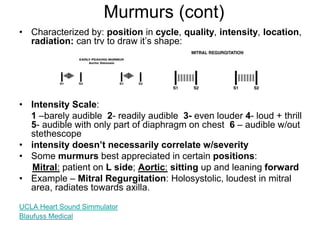 Murmurs (cont)
• Characterized by: position in cycle, quality, intensity, location,
radiation; can try to draw it’s shape:
• Intensity Scale:
1 –barely audible 2- readily audible 3- even louder 4- loud + thrill
5- audible with only part of diaphragm on chest 6 – audible w/out
stethescope
• intensity doesn’t necessarily correlate w/severity
• Some murmurs best appreciated in certain positions:
Mitral: patient on L side; Aortic: sitting up and leaning forward
• Example – Mitral Regurgitation: Holosystolic, loudest in mitral
area, radiates towards axilla.
UCLA Heart Sound Simmulator
Blaufuss Medical
 