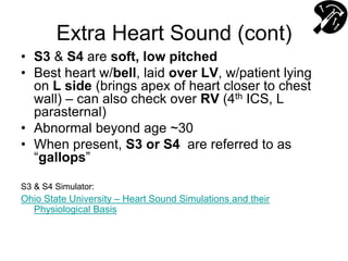 Extra Heart Sound (cont)
• S3 & S4 are soft, low pitched
• Best heart w/bell, laid over LV, w/patient lying
on L side (brings apex of heart closer to chest
wall) – can also check over RV (4th ICS, L
parasternal)
• Abnormal beyond age ~30
• When present, S3 or S4 are referred to as
“gallops”
S3 & S4 Simulator:
Ohio State University – Heart Sound Simulations and their
Physiological Basis
 