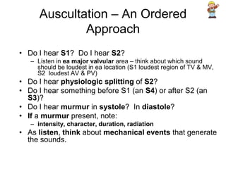Auscultation – An Ordered
Approach
• Do I hear S1? Do I hear S2?
– Listen in ea major valvular area – think about which sound
should be loudest in ea location (S1 loudest region of TV & MV,
S2 loudest AV & PV)
• Do I hear physiologic splitting of S2?
• Do I hear something before S1 (an S4) or after S2 (an
S3)?
• Do I hear murmur in systole? In diastole?
• If a murmur present, note:
– intensity, character, duration, radiation
• As listen, think about mechanical events that generate
the sounds.
 