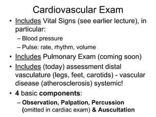 Cardiovascular Exam
• Includes Vital Signs (see earlier lecture), in
particular:
– Blood pressure
– Pulse: rate, rhythm, volume
• Includes Pulmonary Exam (coming soon)
• Includes (today) assessment distal
vasculature (legs, feet, carotids) - vascular
disease (atherosclerosis) systemic!
• 4 basic components:
– Observation, Palpation, Percussion
(omitted in cardiac exam) & Auscultation
 