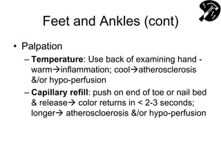Feet and Ankles (cont)
• Palpation
– Temperature: Use back of examining hand -
warminflammation; coolatherosclerosis
&/or hypo-perfusion
– Capillary refill: push on end of toe or nail bed
& release color returns in < 2-3 seconds;
longer atheroscloerosis &/or hypo-perfusion
 