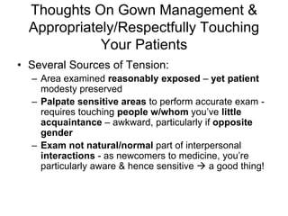 Thoughts On Gown Management &
Appropriately/Respectfully Touching
Your Patients
• Several Sources of Tension:
– Area examined reasonably exposed – yet patient
modesty preserved
– Palpate sensitive areas to perform accurate exam -
requires touching people w/whom you’ve little
acquaintance – awkward, particularly if opposite
gender
– Exam not natural/normal part of interpersonal
interactions - as newcomers to medicine, you’re
particularly aware & hence sensitive  a good thing!
 