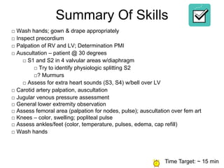 Summary Of Skills
□ Wash hands; gown & drape appropriately
□ Inspect precordium
□ Palpation of RV and LV; Determination PMI
□ Auscultation – patient @ 30 degrees
□ S1 and S2 in 4 valvular areas w/diaphragm
□ Try to identify physiologic splitting S2
□? Murmurs
□ Assess for extra heart sounds (S3, S4) w/bell over LV
□ Carotid artery palpation, auscultation
□ Jugular venous pressure assessment
□ General lower extremity observation
□ Assess femoral area (palpation for nodes, pulse); auscultation over fem art
□ Knees – color, swelling; popliteal pulse
□ Assess ankles/feet (color, temperature, pulses, edema, cap refill)
□ Wash hands
Time Target: ~ 15 min
 