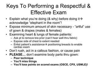 Keys To Performing a Respectful &
Effective Exam
• Explain what you’re doing (& why) before doing it
acknowledge “elephant in the room”!
• Expose minimum amount of skin necessary - “artful” use
of gown & drapes (males & females)
• Examining heart & lungs of female patients:
– Ask pt to remove bra prior (can’t hear well thru fabric)
– Expose side of chest to extent needed
– Enlist patient’s assistance positioning breasts to enable
cardiac exam
• Don’t rush, act in a callous fashion, or cause pain
• PLEASE… don’t examine body parts thru gown:
– Poor technique
– You’ll miss things
– You’ll lose points on scored exams (OSCE, CPX, USMLE)!
 