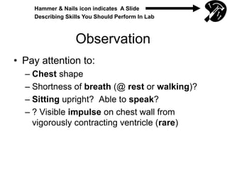 Observation
• Pay attention to:
– Chest shape
– Shortness of breath (@ rest or walking)?
– Sitting upright? Able to speak?
– ? Visible impulse on chest wall from
vigorously contracting ventricle (rare)
Hammer & Nails icon indicates A Slide
Describing Skills You Should Perform In Lab
 