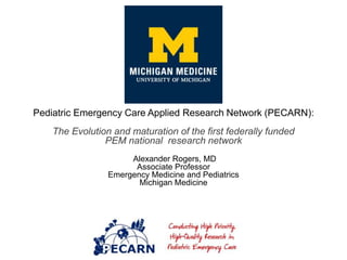 Pediatric Emergency Care Applied Research Network (PECARN):
The Evolution and maturation of the first federally funded
PEM national research network
Alexander Rogers, MD
Associate Professor
Emergency Medicine and Pediatrics
Michigan Medicine
 