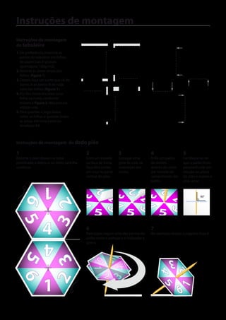 Instruções de montagem
Instruções de montagem                         Figura 1                                      Figura 2
do tabuleiro
                                                              A
1. De preferência, imprima as
   partes do tabuleiro em folhas
   de papel lisas e grossas
   (gramatura: 180g/m2).
2. Recorte as áreas cinzas das                                B
   folhas (figura 1).                                                       A       B
3. Depois faça um corte que vá do
   ponto A ao ponto B de cada
   uma das folhas (figura 1).
4. Por fim, basta encaixar uma                  A             B
                                                                        A
   folha na outra, conforme
   mostra a figura 2. Não precisa
   utilizar cola.
5. Para guardar o jogo, basta
   soltar as folhas e guardar todas
   as peças em uma pasta ou                                             B
   envelope A4.



Instruções de montagem do dado pião

1                                                   2                   3                    4                   5
Recorte o pião abaixo na linha                      Com um estilete     Coloque uma          Enfie um palito     Certifique-se de
pontilhada e dobre-o ao meio, na linha              ou faca de fonta,   gota de cola na      de dentes           que o palito ficou
contínua.                                           faça dois cortes    interseção dos       através do corte    perpendicular em
                                                    em cruz na parte    cortes.              até metade do       relação ao plano
                                                    central do pião.                         comprimento do      do pião e espere a
                                                                                             palito.             cola secar.
                 1                                        2                     2                 2
                                         3 4

                                                                  3 4

                                                                                        3
    6



                                                              6 1

                                                                                  6 1

                                                                                                        6 1
                                                                                                                            90°
                      3 2



                                                                                          4



                                                        5                       5                5
      5




                4                     dobrar
                                                    6
                                                    Para jogar, segure uma das pontas do
                                                    palito entre o polegar e o indicador e
                                                                                             7
                                                                                             No exemplo abaixo, o jogador tirou 6.

                 4                                  gire-o.
    5
                      2 3




                                                          6       2
                                                                  5                                     3
                                                        3 14
                                                                   6 41




                                                                                                                2
                                                                                                 4




                                                                  2
                                                                  5     3
      6




                 1
                                                                                                   5




                                                                                                                6
                                                                                                                1
 