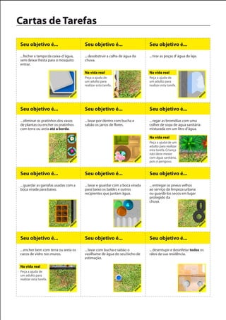 Cartas de Tarefas

Seu objetivo é...                      Seu objetivo é...                       Seu objetivo é...

... fechar a tampa da caixa-d´água,    ... desobstruir a calha de água da      ... tirar as poças d’ água da laje.
sem deixar fresta para o mosquito      chuva.
entrar.

                                       Na vida real                            Na vida real
                                       Peça a ajuda de                         Peça a ajuda de
                                       um adulto para                          um adulto para
                                       realizar esta tarefa.                   realizar esta tarefa.




Seu objetivo é...                      Seu objetivo é...                       Seu objetivo é...

... eliminar os pratinhos dos vasos    ... lavar por dentro com bucha e        ... regar as bromélias com uma
de plantas ou encher os pratinhos      sabão os jarros de flores.              colher de sopa de água sanitária
com terra ou areia até a borda.                                                misturada em um litro d’água.

                                                                               Na vida real
                                                                               Peça a ajuda de um
                                                                               adulto para realizar
                                                                               esta tarefa. Criança
                                                                               não deve mexer
                                                                               com água sanitária,
                                                                               pois é perigoso.


Seu objetivo é...                      Seu objetivo é...                       Seu objetivo é...

... guardar as garrafas usadas com a   ... lavar e guardar com a boca virada   ... entregar os pneus velhos
boca virada para baixo.                para baixo os baldes e outros           ao serviço de limpeza urbana
                                       recipientes que juntam água.            ou guardá-los secos em lugar
                                                                               protegido da
                                                                               chuva.




Seu objetivo é...                      Seu objetivo é...                       Seu objetivo é...

... encher bem com terra ou areia os   ... lavar com bucha e sabão o           ... desentupir e desinfetar todos os
cacos de vidro nos muros.              vasilhame de água do seu bicho de       ralos da sua residência.
                                       estimação.

Na vida real
Peça a ajuda de
um adulto para
realizar esta tarefa.
 