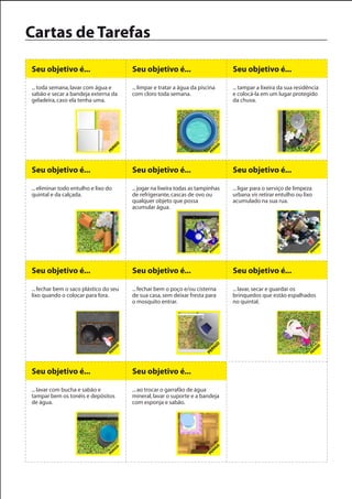 Cartas de Tarefas

Seu objetivo é...                       Seu objetivo é...                         Seu objetivo é...

... toda semana, lavar com água e       ... limpar e tratar a água da piscina     ... tampar a lixeira da sua residência
sabão e secar a bandeja externa da      com cloro toda semana.                    e colocá-la em um lugar protegido
geladeira, caso ela tenha uma.                                                    da chuva.




Seu objetivo é...                       Seu objetivo é...                         Seu objetivo é...

... eliminar todo entulho e lixo do     ... jogar na lixeira todas as tampinhas   ... ligar para o serviço de limpeza
quintal e da calçada.                   de refrigerante, cascas de ovo ou         urbana vir retirar entulho ou lixo
                                        qualquer objeto que possa                 acumulado na sua rua.
                                        acumular água.




Seu objetivo é...                       Seu objetivo é...                         Seu objetivo é...

... fechar bem o saco plástico do seu   ... fechar bem o poço e/ou cisterna       ... lavar, secar e guardar os
lixo quando o colocar para fora.        de sua casa, sem deixar fresta para       brinquedos que estão espalhados
                                        o mosquito entrar.                        no quintal.




Seu objetivo é...                       Seu objetivo é...

... lavar com bucha e sabão e           ... ao trocar o garrafão de água
tampar bem os tonéis e depósitos        mineral, lavar o suporte e a bandeja
de água.                                com esponja e sabão.
 