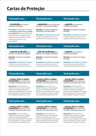 Cartas de Proteção

Você pode usar...                     Você pode usar...                     Você pode usar...

...inseticida para matar o            ...repelente no seu corpo para        ...espiral para espantar o
mosquito da dengue.                   espantar o mosquito da dengue.        mosquito da dengue.

Instruções (modalidade estratégia):   Atenção: use apenas repelentes        Atenção: use apenas em lugares
o mosquito precisa tirar 6 no dado    adequados à sua faixa etária.         fechados.
para sobreviver. Caso consiga, ele
não poderá picar o jogador nesta      Instruções (modalidade estratégia):   Instruções (modalidade estratégia):
rodada. Se não, elimine o peão do     coloque o peão do mosquito a 1        coloque o peão do mosquito a 2
mosquito que está no seu              quadradinho de distância do seu.      quadradinhos de distância do seu.
quadradinho.


Você pode usar...                     Você pode usar...                     Você pode usar...

...vela de andiroba para              ...vela de andiroba para              ...espiral para espantar o
espantar o mosquito da dengue.        espantar o mosquito da dengue.        mosquito da dengue.

Atenção: use apenas em lugares        Atenção: use apenas em lugares        Atenção: use apenas em lugares
fechados.                             fechados.                             fechados.

Instruções (modalidade estratégia):   Instruções (modalidade estratégia):   Instruções (modalidade estratégia):
coloque o peão do mosquito a 2        coloque o peão do mosquito a 2        coloque o peão do mosquito a 2
quadradinhos de distância do seu.     quadradinhos de distância do seu.     quadradinhos de distância do seu.



Você pode usar...                     Você pode usar...                     Você pode usar...

...meias, tênis e calças              ...meias, tênis e calças              ...meias, tênis e calças
compridas para evitar que o           compridas para evitar que o           compridas para evitar que o
mosquito da dengue pique você.        mosquito da dengue pique você.        mosquito da dengue pique você.

Instruções: como isto não é           Instruções: como isto não é           Instruções: como isto não é
infalível, teste sua sorte no dado    infalível, teste sua sorte no dado    infalível, teste sua sorte no dado
contra o mosquito somando 1           contra o mosquito somando 1           contra o mosquito somando 1
ponto ao seu resultado. Se, mesmo     ponto ao seu resultado. Se, mesmo     ponto ao seu resultado. Se, mesmo
assim, ele ganhar, vá para o posto.   assim, ele ganhar, vá para o posto.   assim, ele ganhar, vá para o posto.
Se empatarem, joguem de novo.         Se empatarem, joguem de novo.         Se empatarem, joguem de novo.



Você pode usar...                     Você pode usar...                     Você pode usar...

...meias, tênis e calças              ...meias, tênis e calças              ...meias, tênis e calças
compridas para evitar que o           compridas para evitar que o           compridas para evitar que o
mosquito da dengue pique você.        mosquito da dengue pique você.        mosquito da dengue pique você.

Instruções: como isto não é           Instruções: como isto não é           Instruções: como isto não é
infalível, teste sua sorte no dado    infalível, teste sua sorte no dado    infalível, teste sua sorte no dado
contra o mosquito somando 1           contra o mosquito somando 1           contra o mosquito somando 1
ponto ao seu resultado. Se, mesmo     ponto ao seu resultado. Se, mesmo     ponto ao seu resultado. Se, mesmo
assim, ele ganhar, vá para o posto.   assim, ele ganhar, vá para o posto.   assim, ele ganhar, vá para o posto.
Se empatarem, joguem de novo.         Se empatarem, joguem de novo.         Se empatarem, joguem de novo.
 