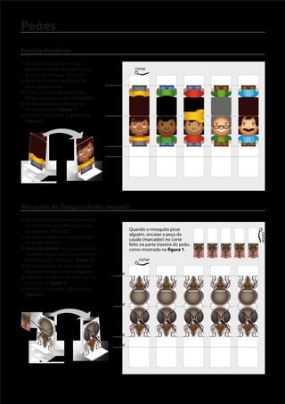 Peões
Família Prudente
1. De preferência, imprima esta
   página em folhas de papel lisas e                      cortar
   grossas (gramatura: 180g/m2).
2. Recorte os peões da família nas         dobrar
   linhas pontilhadas.
3. Dobre os peões da família nas
   linhas contínuas como na figura 1.
4. Coloque um pouco de cola no
   local indicado na figura 1.
5. Pronto! É só esperar o peão secar       dobrar
   (figura 2).



                                           dobrar

                                           dobrar




              cola

Figura 1                 Figura 2


Mosquito da Dengue (Aedes aegypti)
1. De preferência, imprima esta página
   em folhas de papel lisas e grossas
   (gramatura: 180g/m2).                               Quando o mosquito picar
                                                       alguém, encaixe a peça da




                                                                                          cortar
2. Recorte os peões do mosquito nas
                                                       cauda (marcador) no corte
   linhas pontilhadas.                                 feito na parte traseira do peão,
3. Antes de dobrar, faça uma abertura                  como mostrado na gura 1.
   na parte traseira do peão conforme
   indicado pela linha clara (figura 1).                    cortar
4. Dobre os peões do mosquito nas
   linhas contínuas como na figura 1.         dobrar
5. Coloque um pouco de cola no local
   indicado na figura 1.
6. Pronto! É só esperar o peão secar
   (figura 2).
                                              dobrar



                     abertura

                                              dobrar

                                              dobrar


                  cola

Figura 1                    Figura 2
 