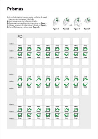 Prismas
1. De preferência, imprima esta página em folhas de papel
   lisas e grossas (gramatura: 180g/m2).
2. Recorte os prismas nas linhas pontilhadas.                         lim
                                                                         po
                                                                                   lim
                                                                                        po
                                                                                                            lim
                                                                                                               po
                                                                                                                            lim
                                                                                                                               po


3. Dobre os primas nas linhas contínuas como na figura 1.
4. Coloque um pouco de cola no local indicado na figura 2.                                   cola
5. Pronto! É só esperar o prisma secar (figura 4).
                                                                 Figura 1     Figura 2              Figura 3        Figura 4


                cortar




   dobrar
                limpo        limpo         limpo         limpo      limpo       limpo               limpo           limpo



   dobrar



   dobrar       limpo        limpo         limpo         limpo      limpo       limpo               limpo           limpo




   dobrar
                limpo        limpo         limpo         limpo      limpo       limpo               limpo           limpo



   dobrar



   dobrar       limpo        limpo         limpo         limpo      limpo       limpo               limpo           limpo




   dobrar
                limpo        limpo         limpo         limpo      limpo       limpo               limpo



   dobrar



   dobrar       limpo        limpo         limpo         limpo      limpo       limpo               limpo
 