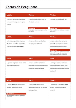 Cartas de Perguntas

Você...                                   Você...                                   Você...

... fechou a tampa da caixa-d´água,       ... desobstruiu a calha de água da        ... tirou as poças d’ água da laje?

sem deixar fresta para o mosquito         chuva esta semana?

entrar?

                                          Na vida real                              Na vida real
                                          Peça a ajuda de um adulto para realizar   Peça a ajuda de um adulto para realizar
                                          esta tarefa.                              esta tarefa.



Você...                                   Você...                                   Você...

... eliminou os pratinhos dos vasos       ... lavou por dentro com bucha e          ... regou as bromélias com uma

de plantas ou encheu os pratinhos         sabão os jarros de flores?                colher de sopa de água sanitária

com terra ou areia até a borda?                                                     misturada em um litro d’água?

                                                                                    Na vida real
                                                                                    Peça a ajuda de um adulto para realizar
                                                                                    esta tarefa. Criança não deve mexer
                                                                                    com água sanitária, pois é perigoso.


Você...                                   Você...                                   Você...

... guardou as garrafas usadas com a      ... lavou e guardou com a boca            ... entregou os pneus velhos ao

boca virada para baixo?                   virada para baixo os baldes e outros      serviço de limpeza urbana ou os

                                          recipientes que juntam água?              guardou secos em lugar protegido

                                                                                    da chuva?




Você...                                   Você...                                   Você...

... encheu bem com terra ou areia         ... lavou com bucha e sabão o             ... desentupiu e desinfetou todos

os cacos de vidro nos muros?              vasilhame de água do seu bicho de         os ralos da sua residência esta

                                          estimação hoje?                           semana?

Na vida real
Peça a ajuda de um adulto para realizar
esta tarefa.
 