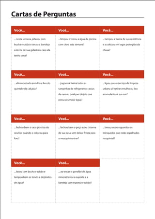 Cartas de Perguntas

Você...                               Você...                                 Você...

... nesta semana, já lavou com        ... limpou e tratou a água da piscina   ... tampou a lixeira de sua residência

bucha e sabão e secou a bandeja       com cloro esta semana?                  e a colocou em lugar protegido da

externa de sua geladeira, caso ela                                            chuva?

tenha uma?




Você...                               Você...                                 Você...

... eliminou todo entulho e lixo do   ... jogou na lixeira todas as           ... ligou para o serviço de limpeza

quintal e da calçada?                 tampinhas de refrigerante, cascas       urbana vir retirar entulho ou lixo

                                      de ovo ou qualquer objeto que           acumulado na sua rua?

                                      possa acumular água?




Você...                               Você...                                 Você...

... fechou bem o saco plástico do     ... fechou bem o poço e/ou cisterna     ... lavou, secou e guardou os

seu lixo quando o colocou para        de sua casa, sem deixar fresta para     brinquedos que estão espalhados

fora?                                 o mosquito entrar?                      no quintal?




Você...                               Você...

... lavou com bucha e sabão e         ... ao trocar o garrafão de água

tampou bem os tonéis e depósitos      mineral, lavou o suporte e a

de água?                              bandeja com esponja e sabão?
 