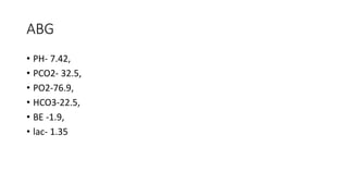 ABG
• PH- 7.42,
• PCO2- 32.5,
• PO2-76.9,
• HCO3-22.5,
• BE -1.9,
• lac- 1.35
 
