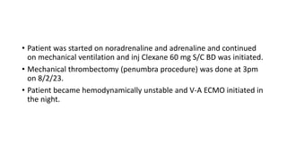 • Patient was started on noradrenaline and adrenaline and continued
on mechanical ventilation and inj Clexane 60 mg S/C BD was initiated.
• Mechanical thrombectomy (penumbra procedure) was done at 3pm
on 8/2/23.
• Patient became hemodynamically unstable and V-A ECMO initiated in
the night.
 