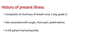 History of present illness
• Complaints of shortness of breath since 1 day, grade 3.
• Not associated with cough, chest pain, pedal edema.
• In ER patient had tachycardia.
 