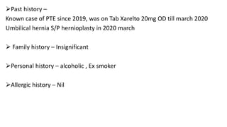 Past history –
Known case of PTE since 2019, was on Tab Xarelto 20mg OD till march 2020
Umbilical hernia S/P hernioplasty in 2020 march
 Family history – Insignificant
Personal history – alcoholic , Ex smoker
Allergic history – Nil
 
