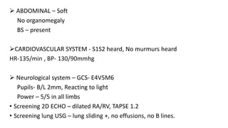 ABDOMINAL – Soft
No organomegaly
BS – present
CARDIOVASCULAR SYSTEM - S1S2 heard, No murmurs heard
HR-135/min , BP- 130/90mmhg
 Neurological system – GCS- E4V5M6
Pupils- B/L 2mm, Reacting to light
Power – 5/5 in all limbs
• Screening 2D ECHO – dilated RA/RV, TAPSE 1.2
• Screening lung USG – lung sliding +, no effusions, no B lines.
 