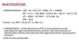 INVESTIGATIONS
HEMATOLOGICAL – CBP - Hb -15.8, TLC – 9600 , PLT – 249000
RFT – Sr cr – 1.06, BUN – 8.18, Sr Na – 145, K – 4.8, CL -99
LFT – SGOT – 19 SGPT – 27 Sr Alb- 3.8
CRP – 26.8
D dimer- 5.0, APTT- 23.50, PT- 11, INR- 1.0
 RADIOLOGICAL – CTPA showed acute PTE in main pulmonary trunk
extending into right and left pulmonary arteries, near total occlusion of
bilateral lobar arteries with extension into segmental arteries causing partial
occlusion.
ECG s/o sinus tachycardia
 