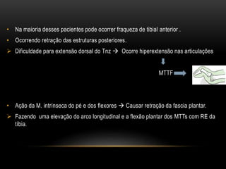 • Na maioria desses pacientes pode ocorrer fraqueza de tibial anterior .
• Ocorrendo retração das estruturas posteriores.
 Dificuldade para extensão dorsal do Tnz  Ocorre hiperextensão nas articulações
MTTF
• Ação da M. intrínseca do pé e dos flexores  Causar retração da fascia plantar.
 Fazendo uma elevação do arco longitudinal e a flexão plantar dos MTTs com RE da
tíbia.
 