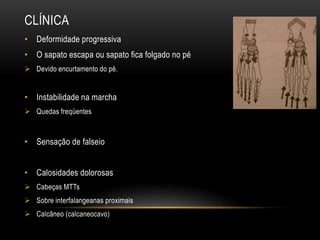 CLÍNICA
• Deformidade progressiva
• O sapato escapa ou sapato fica folgado no pé
 Devido encurtamento do pé.
• Instabilidade na marcha
 Quedas freqüentes
• Sensação de falseio
• Calosidades dolorosas
 Cabeças MTTs
 Sobre interfalangeanas proximais
 Calcâneo (calcaneocavo)
 