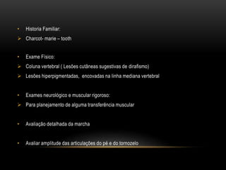 • Historia Familiar:
 Charcot- marie – tooth
• Exame Físico:
 Coluna vertebral ( Lesões cutâneas sugestivas de dirafismo)
 Lesões hiperpigmentadas, encovadas na linha mediana vertebral
• Exames neurológico e muscular rigoroso:
 Para planejamento de alguma transferência muscular
• Avaliação detalhada da marcha
• Avaliar amplitude das articulações do pé e do tornozelo
 