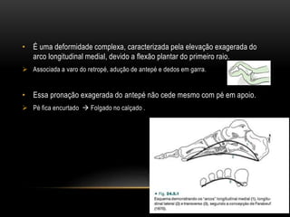 • É uma deformidade complexa, caracterizada pela elevação exagerada do
arco longitudinal medial, devido a flexão plantar do primeiro raio.
 Associada a varo do retropé, adução de antepé e dedos em garra.
• Essa pronação exagerada do antepé não cede mesmo com pé em apoio.
 Pé fica encurtado  Folgado no calçado .
 