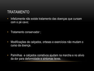 TRATAMENTO
• Infelizmente não existe tratamento das doenças que cursam
com o pé cavo;
• Tratamento conservador ;
• Modificações de calçados, orteses e exercícios não mudam o
curso da doença.
• Palmilhas e calçados corretivos ajudam na marcha e no alivio
da dor para deformidade e sintomas leves.
 