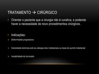 TRATAMENTO  CIRÚRGICO
• Orientar o paciente que a cirurgia não é curativa, e podendo
haver a necessidade de novo procedimentos cirúrgicos .
• Indicações:
 Deformidade progressiva
 Calosidade dolorosa sob as cabeças dos metatarsais ou base do quinto metatarsal
 Instabilidade do tornozelo
 
