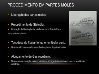 • Liberação das partes moles:
• Procedimento de Steindler:
 Liberação da fáscia plantar, do flexor curto dos dedos e
do quadrado plantar.
• Tenodese do fibular longo e no fibular curto:
 Quando são os causadores da flexão plantar do primeiro raio.
• Alongamento do Gastrocnêmio:
 Nos casos de retração isolado, aliviando a força deformante em varo do tendão do
calcâneo.
PROCEDIMENTO EM PARTES MOLES
 
