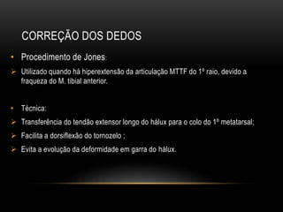 CORREÇÃO DOS DEDOS
• Procedimento de Jones:
 Utilizado quando há hiperextensão da articulação MTTF do 1º raio, devido a
fraqueza do M. tibial anterior.
• Técnica:
 Transferência do tendão extensor longo do hálux para o colo do 1º metatarsal;
 Facilita a dorsiflexão do tornozelo ;
 Evita a evolução da deformidade em garra do hálux.
 