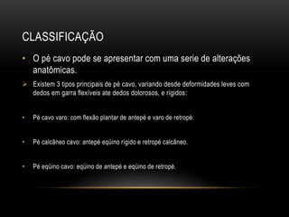 CLASSIFICAÇÃO
• O pé cavo pode se apresentar com uma serie de alterações
anatômicas.
 Existem 3 tipos principais de pé cavo, variando desde deformidades leves com
dedos em garra flexíveis ate dedos dolorosos, e rígidos:
• Pé cavo varo: com flexão plantar de antepé e varo de retropé.
• Pé calcâneo cavo: antepé eqüino rígido e retropé calcâneo.
• Pé eqüino cavo: eqüino de antepé e eqüino de retropé.
 