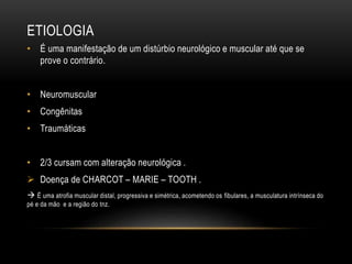 ETIOLOGIA
• É uma manifestação de um distúrbio neurológico e muscular até que se
prove o contrário.
• Neuromuscular
• Congênitas
• Traumáticas
• 2/3 cursam com alteração neurológica .
 Doença de CHARCOT – MARIE – TOOTH .
 É uma atrofia muscular distal, progressiva e simétrica, acometendo os fibulares, a musculatura intrínseca do
pé e da mão e a região do tnz.
 