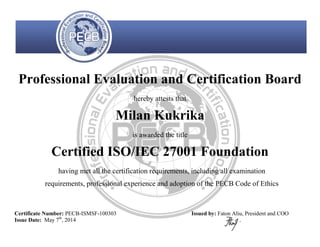 Professional Evaluation and Certification Board
hereby attests that
Milan Kukrika
is awarded the title
Certified ISO/IEC 27001 Foundation
having met all the certification requirements, including all examination
requirements, professional experience and adoption of the PECB Code of Ethics
Certificate Number: PECB-ISMSF-100303
Issue Date: May 7th
, 2014
Issued by: Faton Aliu, President and COO
 