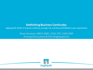 Rethinking	Business	Continuity:
Applying	ISO	22301	to	improve	resiliency,	manage	risk,	and	drive	profitability	in	your	organization
Bryan	Strawser,	MBCP,	MBCI,	CEM,	CPP,	CISSP,	PMP
Principal	Consultant	&	CEO,	Bryghtpath	LLC
 