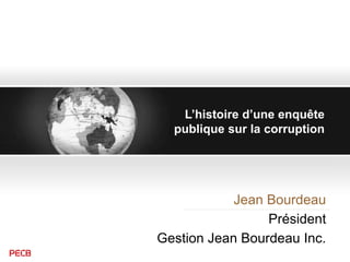 L’histoire d’une enquête
publique sur la corruption
Jean Bourdeau
Président
Gestion Jean Bourdeau Inc.
 