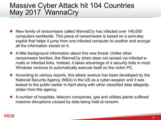 5
Massive Cyber Attack hit 104 Countries
May 2017 WannaCry
 New family of ransomware called WannaCry has infected over 140,000
computers worldwide. This piece of ransomware is based on a zero-day
exploit that helps it jump from one infected computer to another and encrypt
all the information stored on it.
 A little background information about this new threat: Unlike other
ransomware families, the WannaCry strain does not spread via infected e-
mails or infected links. Instead, it takes advantage of a security hole in most
Windows versions to automatically execute itself on the victim PC.
 According to various reports, this attack avenue has been developed by the
National Security Agency (NSA) in the US as a cyber-weapon and it was
leaked to the public earlier in April along with other classified data allegedly
stolen from the agency.
 A number of hospitals, telecom companies, gas and utilities plants suffered
massive disruptions caused by data being held at ransom.
 