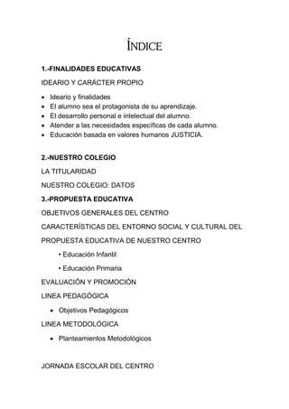 ÍNDICE
1.-FINALIDADES EDUCATIVAS

IDEARIO Y CARÁCTER PROPIO

   Ideario y finalidades
   El alumno sea el protagonista de su aprendizaje.
   El desarrollo personal e intelectual del alumno.
   Atender a las necesidades específicas de cada alumno.
   Educación basada en valores humanos JUSTICIA.


2.-NUESTRO COLEGIO

LA TITULARIDAD

NUESTRO COLEGIO: DATOS

3.-PROPUESTA EDUCATIVA

OBJETIVOS GENERALES DEL CENTRO

CARACTERÍSTICAS DEL ENTORNO SOCIAL Y CULTURAL DEL

PROPUESTA EDUCATIVA DE NUESTRO CENTRO

      • Educación Infantil

      • Educación Primaria

EVALUACIÓN Y PROMOCIÓN

LINEA PEDAGÓGICA

     Objetivos Pedagógicos

LINEA METODOLÓGICA

     Planteamientos Metodológicos



JORNADA ESCOLAR DEL CENTRO
 