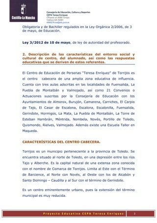 Consejería de Educación, Cultura y Deportes
CEPA Teresa Enríquez
C/Puente s/n 45500 Torrijos
Teléfono 925 762581
45005276.cea@edu.jccm.es
P r o y e c t o E d u c a t i v o C E P A T e r e s a E n r í q u e z 3
Obligatoria y de Bachiller regulados en la Ley Orgánica 2/2006, de 3
de mayo, de Educación.
Ley 3/2012 de 10 de mayo, de ley de autoridad del profesorado.
2. Descripción de las características del entorno social y
cultural de centro, del alumnado, así como las respuestas
educativas que se deriven de estos referentes.
El Centro de Educación de Personas “Teresa Enríquez” de Torrijos es
el centro cabecera de una amplia zona educativa de influencia.
Cuenta con tres aulas adscritas en las localidades de Fuensalida, La
Puebla de Montalbán y Valmojado, así como 21 Convenios o
Actuaciones suscritas por la Consejería de Educación con los
Ayuntamientos de Almorox, Burujón, Camarena, Carriches, El Carpio
de Tajo, El Casar de Escalona, Escalona, Escalonilla, Fuensalida,
Gerindote, Hormigos, La Mata, La Puebla de Montalbán, La Torre de
Esteban Hambrán, Méntrida, Nombela, Novés, Portillo de Toledo,
Quismondo, Rielves, Valmojado. Además existe una Escuela Taller en
Maqueda.
CARACTERÍSTICAS DEL CENTRO CABECERA.
Torrijos es un municipio perteneciente a la provincia de Toledo. Se
encuentra situado al norte de Toledo, en una depresión entre los ríos
Tajo y Alberche. Es la capital natural de una extensa zona conocida
con el nombre de Comarca de Torrijos. Limita al Este con el Término
de Barcience, al Norte con Novés, al Oeste con los de Alcabón y
Santo Domingo – Caudilla y al Sur con el término de Gerindote.
Es un centro eminentemente urbano, pues la extensión del término
municipal es muy reducida.
 