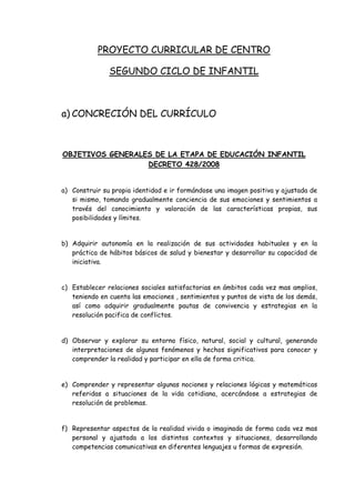 PROYECTO CURRICULAR DE CENTRO

               SEGUNDO CICLO DE INFANTIL



a) CONCRECIÓN DEL CURRÍCULO



OBJETIVOS GENERALES DE LA ETAPA DE EDUCACIÓN INFANTIL
                  DECRETO 428/2008


a) Construir su propia identidad e ir formándose una imagen positiva y ajustada de
   si mismo, tomando gradualmente conciencia de sus emociones y sentimientos a
   través del conocimiento y valoración de las características propias, sus
   posibilidades y límites.


b) Adquirir autonomía en la realización de sus actividades habituales y en la
   práctica de hábitos básicos de salud y bienestar y desarrollar su capacidad de
   iniciativa.


c) Establecer relaciones sociales satisfactorias en ámbitos cada vez mas amplios,
   teniendo en cuenta las emociones , sentimientos y puntos de vista de los demás,
   así como adquirir gradualmente pautas de convivencia y estrategias en la
   resolución pacifica de conflictos.


d) Observar y explorar su entorno físico, natural, social y cultural, generando
   interpretaciones de algunos fenómenos y hechos significativos para conocer y
   comprender la realidad y participar en ella de forma critica.


e) Comprender y representar algunas nociones y relaciones lógicas y matemáticas
   referidas a situaciones de la vida cotidiana, acercándose a estrategias de
   resolución de problemas.


f) Representar aspectos de la realidad vivida o imaginada de forma cada vez mas
   personal y ajustada a los distintos contextos y situaciones, desarrollando
   competencias comunicativas en diferentes lenguajes u formas de expresión.
 