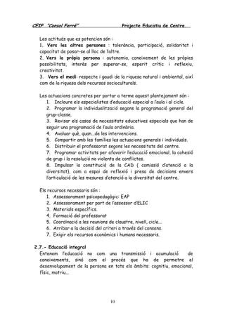 CEIP “Consol Ferré” Projecte Educatiu de Centre.
10
Les actituds que es potencien són :
1. Vers les altres persones : tolerància, participació, solidaritat i
capacitat de posar-se al lloc de l’altre.
2. Vers la pròpia persona : autonomia, coneixement de les pròpies
possibilitats, interès per superar-se, esperit crític i reflexiu,
creativitat.
3. Vers el medi: respecte i gaudi de la riquesa natural i ambiental, així
com de la riquesa dels recursos socioculturals.
Les actuacions concretes per portar a terme aquest plantejament són :
1. Incloure els especialistes d’educació especial a l’aula i al cicle.
2. Programar la individualització segons la programació general del
grup-classe.
3. Revisar els casos de necessitats educatives especials que han de
seguir una programació de l’aula ordinària.
4. Avaluar què, quan...de les intervencions.
5. Compartir amb les famílies les actuacions generals i individuals.
6. Distribuir el professorat segons les necessitats del centre.
7. Programar activitats per afavorir l’educació emocional, la cohesió
de grup i la resolució no violenta de conflictes.
8. Impulsar la constitució de la CAD ( comissió d’atenció a la
diversitat), com a espai de reflexió i presa de decisions envers
l’articulació de les mesures d’atenció a la diversitat del centre.
Els recursos necessaris són :
1. Assessorament psicopedagògic: EAP
2. Assessorament per part de l’assessor d’ELIC
3. Materials específics.
4. Formació del professorat
5. Coordinació a les reunions de claustre, nivell, cicle...
6. Arribar a la decisió del criteri a través del consens.
7. Exigir els recursos econòmics i humans necessaris.
2.7.- Educació integral
Entenem l’educació no com una transmissió i acumulació de
coneixements, sinó com el procés que ha de permetre el
desenvolupament de la persona en tots els àmbits: cognitiu, emocional,
físic, motriu...
 