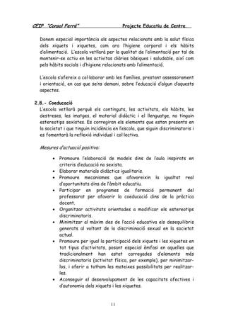CEIP “Consol Ferré” Projecte Educatiu de Centre.
11
Donem especial importància als aspectes relacionats amb la salut física
dels xiquets i xiquetes, com ara l’higiene corporal i els hàbits
d’alimentació. L’escola vetllarà per la qualitat de l’alimentació per tal de
mantenir-se actiu en les activitas diàries bàsiques i saludable, així com
pels hàbits socials i d’higiene relacionats amb l’alimentació.
L’escola s’ofereix a col·laborar amb les famílies, prestant assessorament
i orientació, en cas que se’ns demani, sobre l’educació d’algun d’aquests
aspectes.
2.8.- Coeducació
L’escola vetllarà perquè els continguts, les activitats, els hàbits, les
destreses, les imatges, el material didàctic i el llenguatge, no tinguin
estereotips sexistes. Es corregiran els elements que estan presents en
la societat i que tinguin incidència en l’escola, que siguin discriminatoris i
es fomentarà la reflexió individual i col·lectiva.
Mesures d’actuació positiva:
• Promoure l’elaboració de models dins de l’aula inspirats en
criteris d’educació no sexista.
• Elaborar materials didàctics igualitaris.
• Promoure mecanismes que afavoreixin la igualtat real
d’oportunitats dins de l’àmbit educatiu.
• Participar en programes de formació permanent del
professorat per afavorir la coeducació dins de la pràctica
docent.
• Organitzar activitats orientades a modificar els estereotips
discriminatoris.
• Minimitzar al màxim des de l’acció educativa els desequilibris
generats al voltant de la discriminació sexual en la societat
actual.
• Promoure per igual la participació dels xiquets i les xiquetes en
tot tipus d’activitats, posant especial èmfasi en aquelles que
tradicionalment han estat carregades d’elements més
discriminatoris (activitat física, per exemple), per minimitzar-
los, i oferir a tothom les mateixes possibilitats per realitzar-
les.
• Aconseguir el desenvolupament de les capacitats afectives i
d’autonomia dels xiquets i les xiquetes.
 