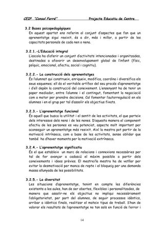 CEIP “Consol Ferré” Projecte Educatiu de Centre.
14
3.2 Bases psicopedagògiques
En aquest apartat ens referim al conjunt d’aspectes que fan que un
aprenentatge sigui reeixit, és a dir, més i millor, a partir de les
capacitats personals de cada nen o nena.
3.2.1.-L’Educació integral
L’escola ha d’oferir un conjunt d’activitats intencionades i organitzades,
destinades a afavorir un desenvolupament global de l’infant (físic,
psíquic, emocional, afectiu, social i cognitiu).
3.2.2.- La construcció dels aprenentatges
És l’alumnat qui construeix, enriqueix, modifica, coordina i diversifica els
seus esquemes; ell és el veritable artífex del seu procés d’aprenentatge
i d’ell depèn la construcció del coneixement. L’ensenyant ha de tenir un
paper mediador, entre l’alumne i el contingut, fomentant la negociació
com a motor per prendre decisions. Cal fomentar l’autorregulació en els
alumnes i en el grup per tal d’assolir els objectius fixats.
3.2.3.- L’aprenentatge funcional
És aquell que busca la utilitat i el sentit de les activitats, el que parteix
dels interessos dels nens i de les nenes. D’aquesta manera el component
afectiu de les persones es veu potenciat, aspecte molt important per
aconseguir un aprenentatge més reeixit. Així la mestra pot partir de la
motivació intrínseca, com a base de les activitats, sense oblidar que
també ha d’haver moments per la motivació extrínseca.
3.2.4.- L’aprenentatge significatiu
És el que estableix un marc de relacions i connexions necessàries per
tal de fer avançar a cadascú el màxim possible a partir dels
coneixements i idees prèvies. El mestre/la mestra ha de vetllar per
evitar la desmotivació per manca de repte i el bloqueig per una demanda
massa allunyada de les possibilitats.
3.2.5.- La diversitat
Les situacions d’aprenentatge, tenint en compte les diferències
existents a les aules, han de ser obertes, flexibles i personalitzades, de
manera que assolir-ne els objectius no impliqui necessàriament
l’obligatorietat, per part del alumnes, de seguir processos idèntics,
arribar a idèntics finals, realitzar el mateix tipus de treball. S’han de
valorar els resultats de l’aprenentatge no tan sols en funció de l’error i
 