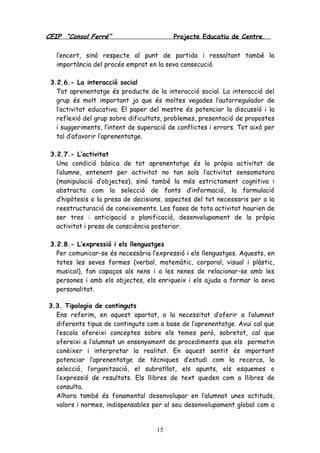 CEIP “Consol Ferré” Projecte Educatiu de Centre.
15
l’encert, sinó respecte al punt de partida i ressaltant també la
importància del procés emprat en la seva consecució.
3.2.6.- La interacció social
Tot aprenentatge és producte de la interacció social. La interacció del
grup és molt important ja que és moltes vegades l’autorregulador de
l’activitat educativa. El paper del mestre és potenciar la discussió i la
reflexió del grup sobre dificultats, problemes, presentació de propostes
i suggeriments, l’intent de superació de conflictes i errors. Tot això per
tal d’afavorir l’aprenentatge.
3.2.7.- L’activitat
Una condició bàsica de tot aprenentatge és la pròpia activitat de
l’alumne, entenent per activitat no tan sols l’activitat sensomotora
(manipulació d’objectes), sinó també la més estrictament cognitiva i
abstracta com la selecció de fonts d’informació, la formulació
d’hipòtesis o la presa de decisions, aspectes del tot necessaris per a la
reestructuració de coneixements. Les fases de tota activitat haurien de
ser tres : anticipació o planificació, desenvolupament de la pròpia
activitat i presa de consciència posterior.
3.2.8.- L’expressió i els llenguatges
Per comunicar-se és necessària l’expressió i els llenguatges. Aquests, en
totes les seves formes (verbal, matemàtic, corporal, visual i plàstic,
musical), fan capaços als nens i a les nenes de relacionar-se amb les
persones i amb els objectes, els enriqueix i els ajuda a formar la seva
personalitat.
3.3. Tipologia de continguts
Ens referim, en aquest apartat, a la necessitat d’oferir a l’alumnat
diferents tipus de continguts com a base de l’aprenentatge. Avui cal que
l’escola ofereixi conceptes sobre els temes però, sobretot, cal que
ofereixi a l’alumnat un ensenyament de procediments que els permetin
conèixer i interpretar la realitat. En aquest sentit és important
potenciar l’aprenentatge de tècniques d’estudi com la recerca, la
selecció, l’organització, el subratllat, els apunts, els esquemes o
l’expressió de resultats. Els llibres de text queden com a llibres de
consulta.
Alhora també és fonamental desenvolupar en l’alumnat unes actituds,
valors i normes, indispensables per al seu desenvolupament global com a
 