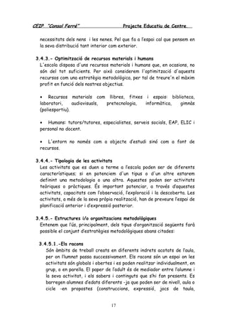 CEIP “Consol Ferré” Projecte Educatiu de Centre.
17
necessitats dels nens i les nenes. Pel que fa a l’espai cal que pensem en
la seva distribució tant interior com exterior.
3.4.3.- Optimització de recursos materials i humans
L'escola disposa d'uns recursos materials i humans que, en ocasions, no
són del tot suficients. Per això considerem l'optimització d'aquests
recursos com una estratègia metodològica, per tal de treure'n el màxim
profit en funció dels nostres objectius.
• Recursos materials com llibres, fitxes i espais: biblioteca,
laboratori, audiovisuals, pretecnologia, informàtica, gimnàs
(poliesportiu).
• Humans: tutors/tutores, especialistes, serveis socials, EAP, ELIC i
personal no docent.
• L'entorn no només com a objecte d’estudi sinó com a font de
recursos.
3.4.4.- Tipologia de les activitats
Les activitats que es duen a terme a l’escola poden ser de diferents
característiques; si en potenciem d'un tipus o d'un altre estarem
definint una metodologia o una altra. Aquestes poden ser activitats
teòriques o pràctiques. És important potenciar, a través d’aquestes
activitats, capacitats com l’observació, l’exploració i la descoberta. Les
activitats, a més de la seva pròpia realització, han de preveure l’espai de
planificació anterior i d’expressió posterior.
3.4.5.- Estructures i/o organitzacions metodològiques
Entenem que l’ús, principalment, dels tipus d’organització següents farà
possible el conjunt d’estratègies metodològiques abans citades:
3.4.5.1.-Els racons
Són àmbits de treball creats en diferents indrets acotats de l’aula,
per on l’lumnat passa successivament. Els racons són un espai on les
activitats són globals i obertes i es poden realitzar individualment, en
grup, o en parella. El paper de l’adult és de mediador entre l’alumne i
la seva activitat, i els sabers i continguts que s’hi fan presents. Es
barregen alumnes d’edats diferents -ja que poden ser de nivell, aula o
cicle -en propostes (construccions, expressió, jocs de taula,
 
