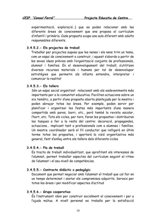 CEIP “Consol Ferré” Projecte Educatiu de Centre.
18
experimentació, exploració…) que es poden relacionar amb les
diferents àrees de coneixement que ens proposa el currículum
d’infantil i primària. Cada proposta ocupa una aula diferent amb adults
responsables diferents.
3.4.5.2.- Els projectes de treball
Treballar per projectes suposa que les nenes i els nens triïn un tema,
com un espai de coneixement a construir, i aquest s’aborda a partir de
les seves idees prèvies amb l’organització conjunta de professionals,
alumnat i famílies. En el desenvolupament del treball, s’utilitzen
diversos recursos materials i humans per tal de desenvolupar
estratègies que permetin als infants entendre, interpretar i
comunicar la realitat
3.4.5.3.- Els tallers
Són un espai social organitzat relacionat amb els esdeveniments més
importants per a la comunitat educativa. Faciliten actuacions sobre un
eix temàtic, a partir d’una proposta oberta plantejada per la mestra i
poden abraçar totes les àrees. Per exemple, poden servir per
planificar i organitzar les festes més importants d’una manera
compartida amb pares, barri, etc., però també la revista escolar,
l’hort, etc. Tots els cicles, per torn, faran les propostes i distribuiran
les tasques a fer a la resta del centre: decoració, propagandes,
actuacions... implicant tant a professionals com a alumnes i famílies.
Un mestre coordinador serà el fil conductor que relligarà en últim
terme totes les propostes, i aportarà la visió organitzativa més
general, fent d’enllaç entre els tallers dels diferents cicles.
3.4.5.4.- Pla de treball
Es tracta de treball individualitzat, que aprofitant els interessos de
l’alumnat, permet treballar aspectes del currículum seguint el ritme
de l’alumnat i el seu nivell de competències.
3.4.5.5.- Contracte didàctic o pedagògic:
Document que permet negociar amb l’alumnat el treball que cal fer en
un temps determinat i anotar els compromisos adquirits. Serveix per
totes les àrees i per modificar aspectes d’actitud
3.4.5.6.- Grups cooperatius:
És l’instrument idoni per construir socialment el coneixement i per a
l’ajuda mútua. A nivell personal es treballa per la satisfacció
 