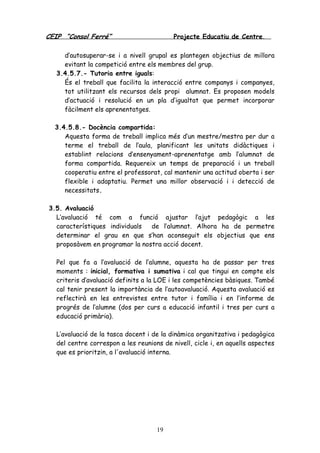 CEIP “Consol Ferré” Projecte Educatiu de Centre.
19
d’autosuperar-se i a nivell grupal es plantegen objectius de millora
evitant la competició entre els membres del grup.
3.4.5.7.- Tutoria entre iguals:
És el treball que facilita la interacció entre companys i companyes,
tot utilitzant els recursos dels propi alumnat. Es proposen models
d’actuació i resolució en un pla d’igualtat que permet incorporar
fàcilment els aprenentatges.
3.4.5.8.- Docència compartida:
Aquesta forma de treball implica més d’un mestre/mestra per dur a
terme el treball de l’aula, planificant les unitats didàctiques i
establint relacions d’ensenyament-aprenentatge amb l’alumnat de
forma compartida. Requereix un temps de preparació i un treball
cooperatiu entre el professorat, cal mantenir una actitud oberta i ser
flexible i adaptatiu. Permet una millor observació i i detecció de
necessitats.
3.5. Avaluació
L’avaluació té com a funció ajustar l’ajut pedagògic a les
característiques individuals de l’alumnat. Alhora ha de permetre
determinar el grau en que s’han aconseguit els objectius que ens
proposàvem en programar la nostra acció docent.
Pel que fa a l’avaluació de l’alumne, aquesta ha de passar per tres
moments : inicial, formativa i sumativa i cal que tingui en compte els
criteris d’avaluació definits a la LOE i les competències bàsiques. També
cal tenir present la importància de l’autoavaluació. Aquesta avaluació es
reflectirà en les entrevistes entre tutor i família i en l’informe de
progrés de l’alumne (dos per curs a educació infantil i tres per curs a
educació primària).
L’avaluació de la tasca docent i de la dinàmica organitzativa i pedagògica
del centre correspon a les reunions de nivell, cicle i, en aquells aspectes
que es prioritzin, a l'avaluació interna.
 